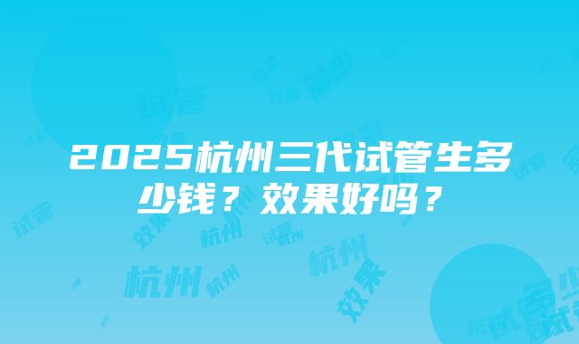 2025杭州三代试管生多少钱？效果好吗？