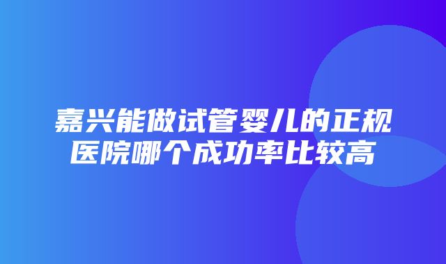 嘉兴能做试管婴儿的正规医院哪个成功率比较高