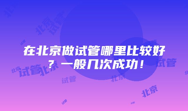 在北京做试管哪里比较好？一般几次成功！