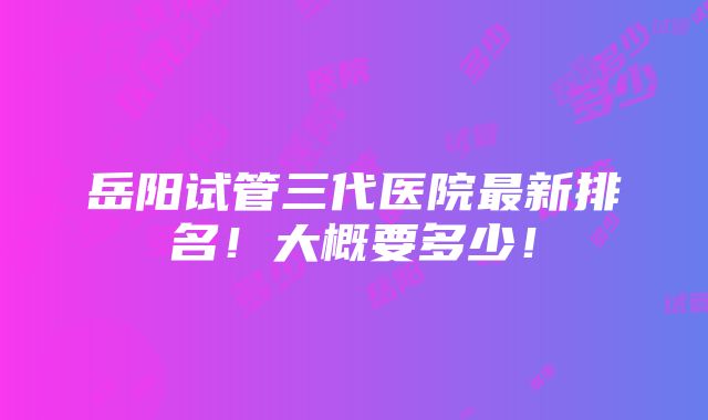 岳阳试管三代医院最新排名！大概要多少！