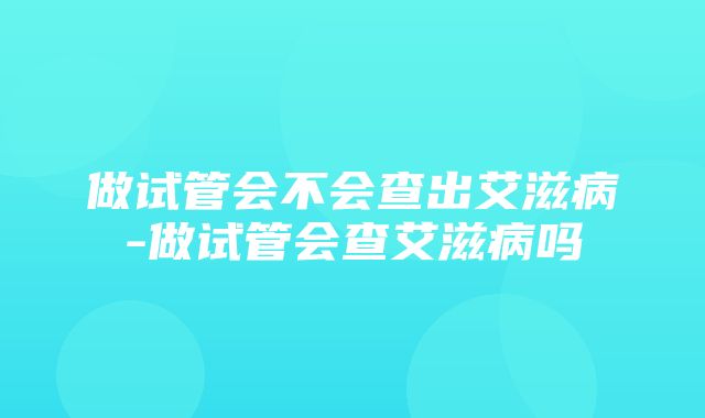 做试管会不会查出艾滋病-做试管会查艾滋病吗