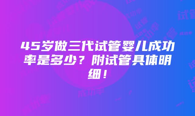 45岁做三代试管婴儿成功率是多少？附试管具体明细！