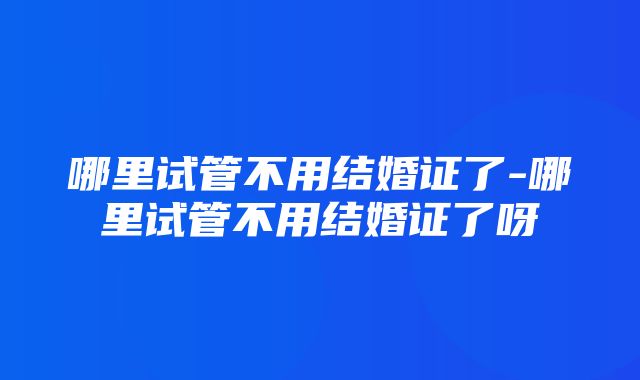 哪里试管不用结婚证了-哪里试管不用结婚证了呀