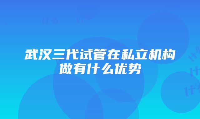 武汉三代试管在私立机构做有什么优势