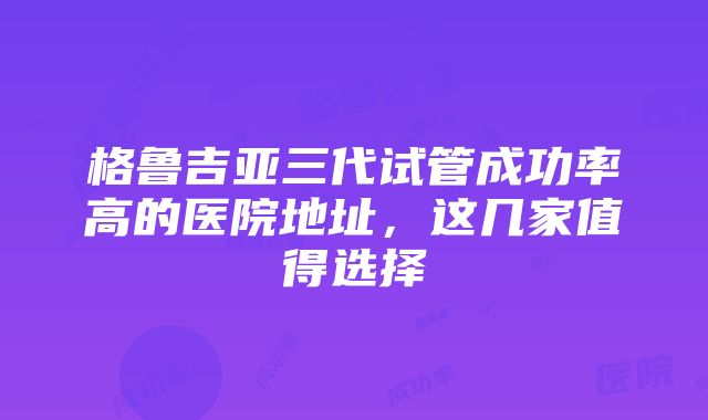 格鲁吉亚三代试管成功率高的医院地址，这几家值得选择