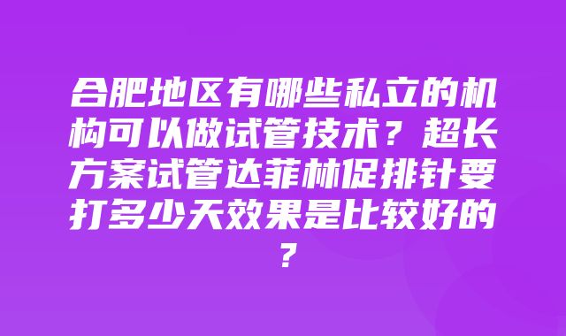 合肥地区有哪些私立的机构可以做试管技术？超长方案试管达菲林促排针要打多少天效果是比较好的？