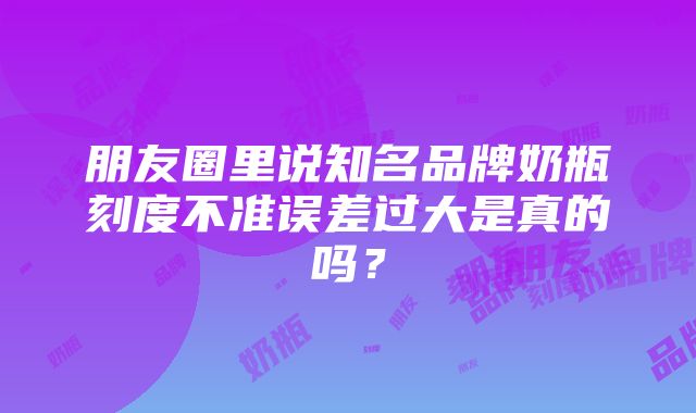 朋友圈里说知名品牌奶瓶刻度不准误差过大是真的吗？