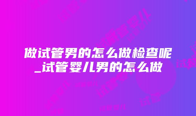 做试管男的怎么做检查呢_试管婴儿男的怎么做