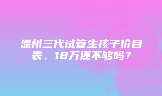 温州三代试管生孩子价目表，18万还不够吗？