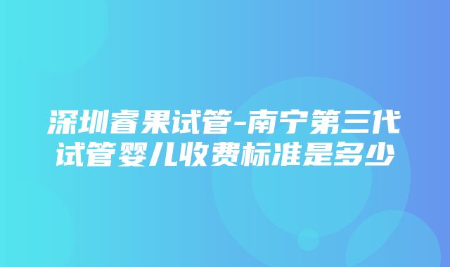 深圳睿果试管-南宁第三代试管婴儿收费标准是多少