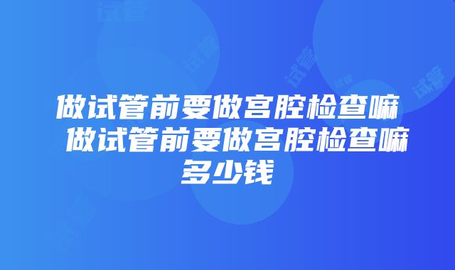 做试管前要做宫腔检查嘛 做试管前要做宫腔检查嘛多少钱