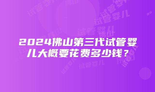 2024佛山第三代试管婴儿大概要花费多少钱？