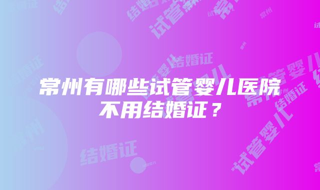 常州有哪些试管婴儿医院不用结婚证？