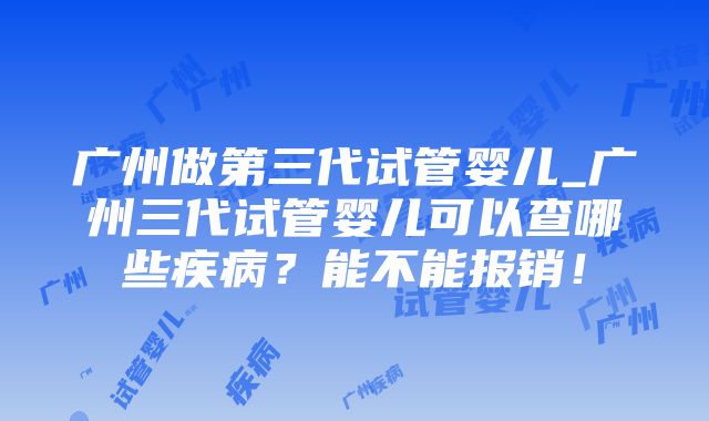 广州做第三代试管婴儿_广州三代试管婴儿可以查哪些疾病？能不能报销！