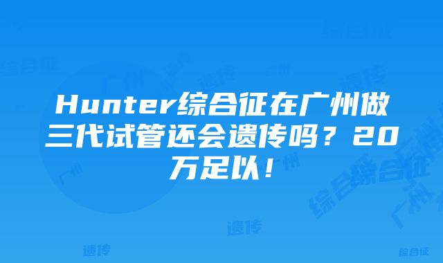 Hunter综合征在广州做三代试管还会遗传吗？20万足以！