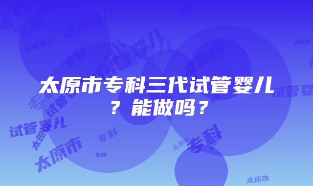 太原市专科三代试管婴儿？能做吗？