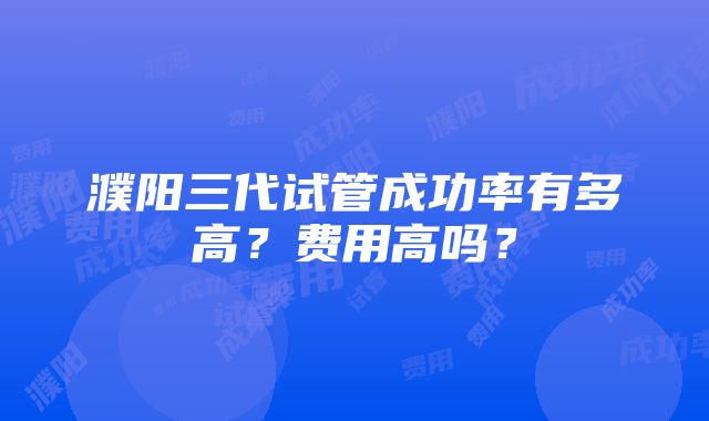 濮阳三代试管成功率有多高？费用高吗？