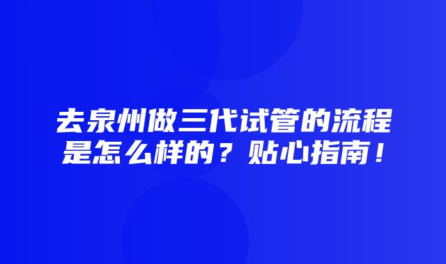 去泉州做三代试管的流程是怎么样的？贴心指南！