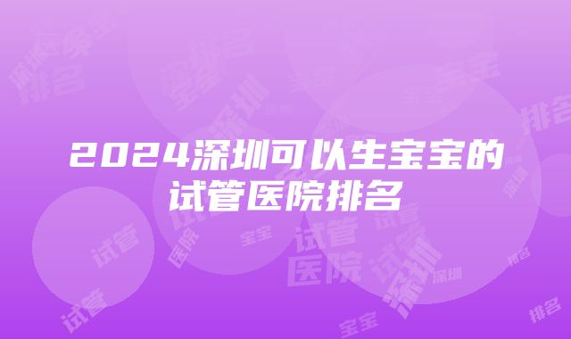 2024深圳可以生宝宝的试管医院排名