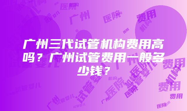 广州三代试管机构费用高吗？广州试管费用一般多少钱？