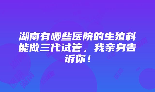 湖南有哪些医院的生殖科能做三代试管，我亲身告诉你！