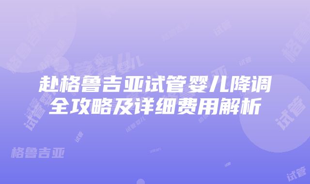 赴格鲁吉亚试管婴儿降调全攻略及详细费用解析