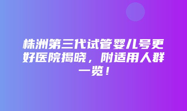 株洲第三代试管婴儿号更好医院揭晓，附适用人群一览！