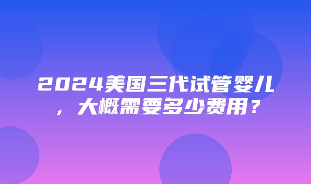 2024美国三代试管婴儿，大概需要多少费用？