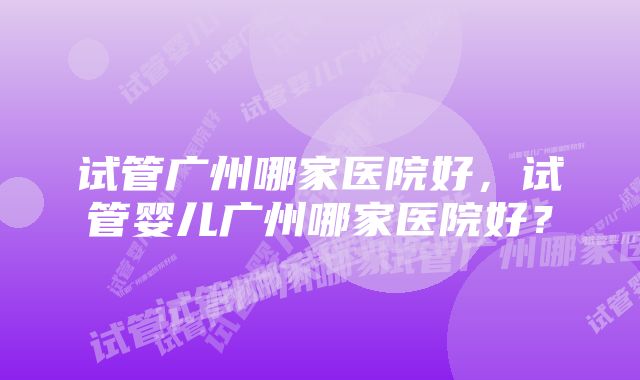 试管广州哪家医院好，试管婴儿广州哪家医院好？