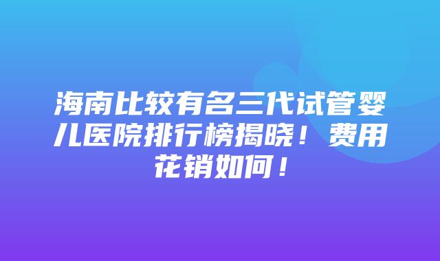 海南比较有名三代试管婴儿医院排行榜揭晓！费用花销如何！