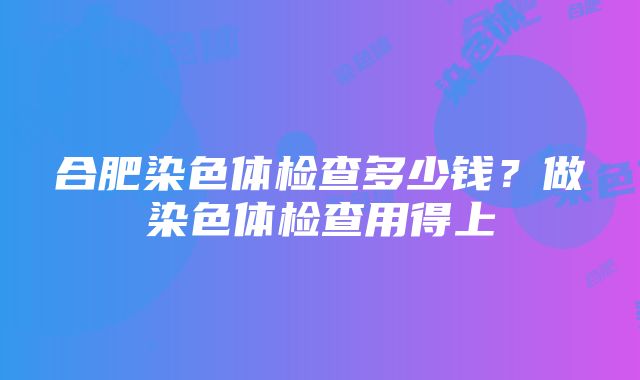 合肥染色体检查多少钱？做染色体检查用得上