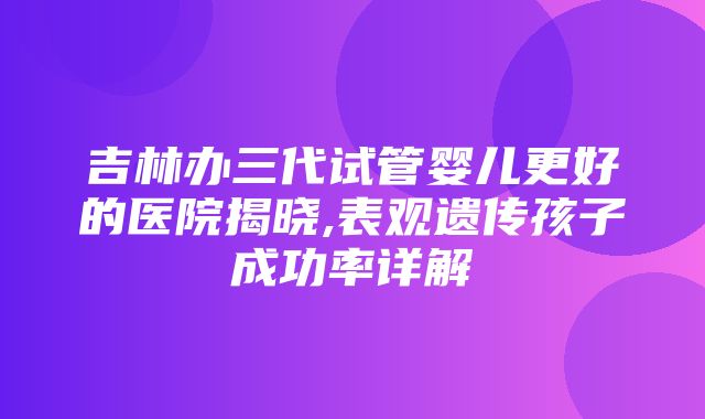 吉林办三代试管婴儿更好的医院揭晓,表观遗传孩子成功率详解