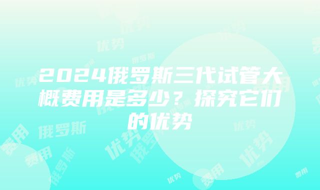 2024俄罗斯三代试管大概费用是多少？探究它们的优势