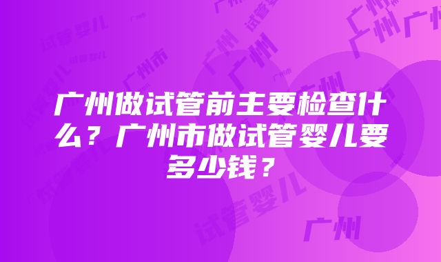 广州做试管前主要检查什么？广州市做试管婴儿要多少钱？