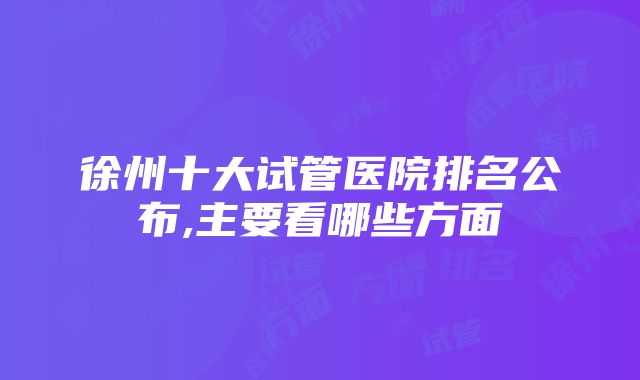 徐州十大试管医院排名公布,主要看哪些方面