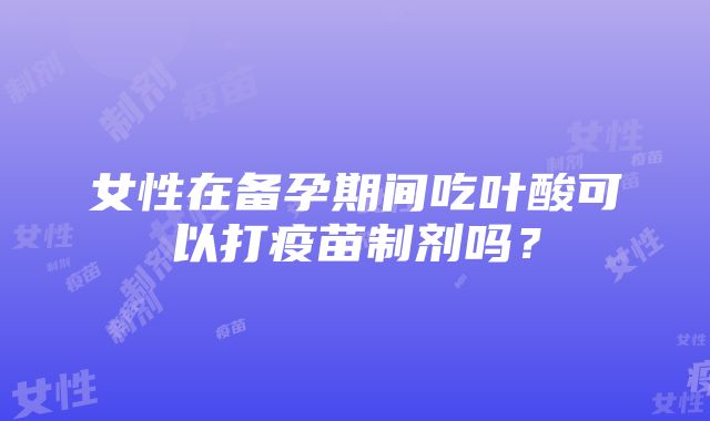 女性在备孕期间吃叶酸可以打疫苗制剂吗？