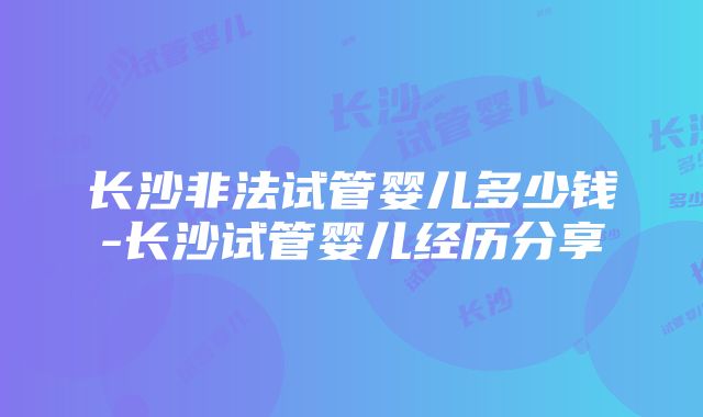 长沙非法试管婴儿多少钱-长沙试管婴儿经历分享