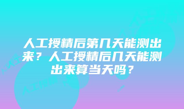 人工授精后第几天能测出来？人工授精后几天能测出来算当天吗？