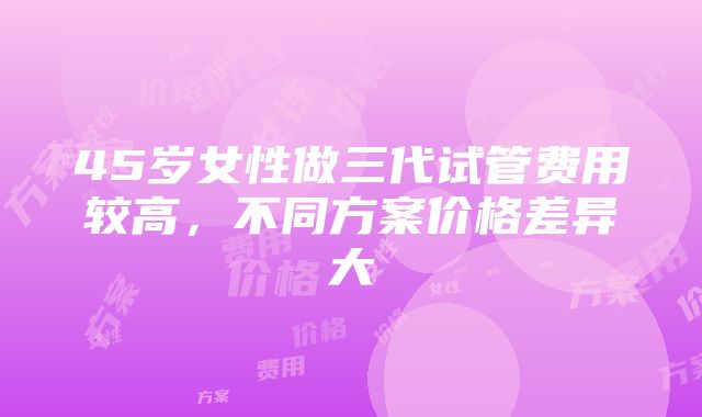 45岁女性做三代试管费用较高，不同方案价格差异大