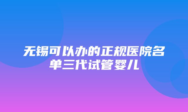 无锡可以办的正规医院名单三代试管婴儿