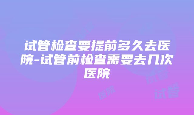 试管检查要提前多久去医院-试管前检查需要去几次医院