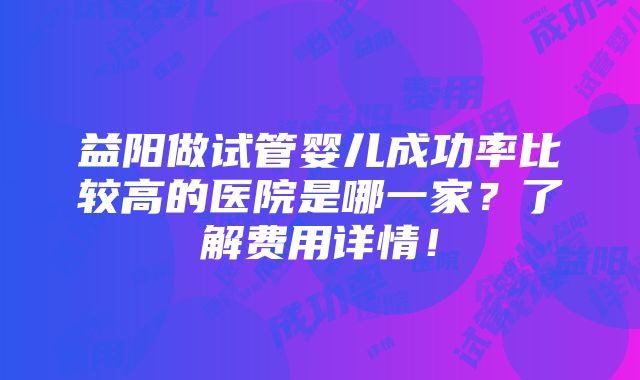 益阳做试管婴儿成功率比较高的医院是哪一家？了解费用详情！