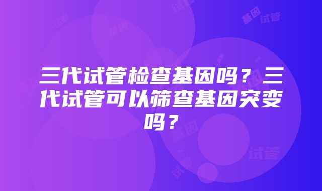 三代试管检查基因吗？三代试管可以筛查基因突变吗？