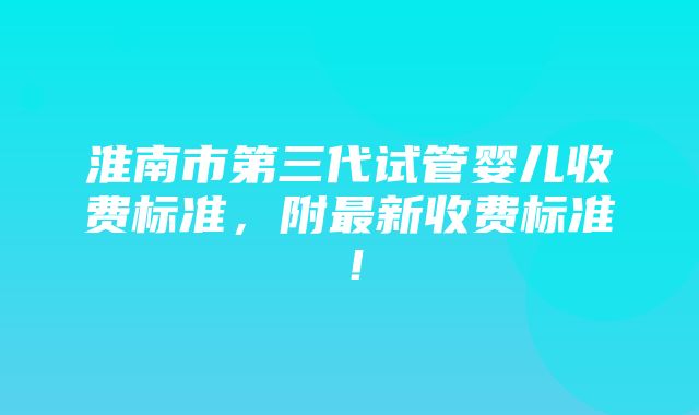 淮南市第三代试管婴儿收费标准，附最新收费标准！