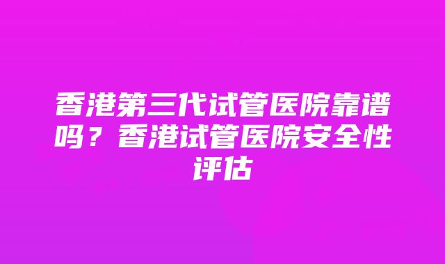 香港第三代试管医院靠谱吗？香港试管医院安全性评估