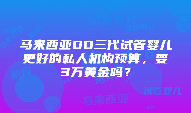 马来西亚DO三代试管婴儿更好的私人机构预算，要3万美金吗？