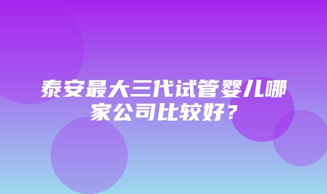 泰安最大三代试管婴儿哪家公司比较好？