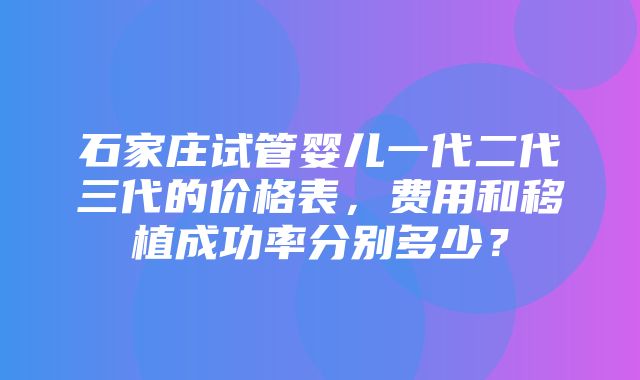 石家庄试管婴儿一代二代三代的价格表，费用和移植成功率分别多少？