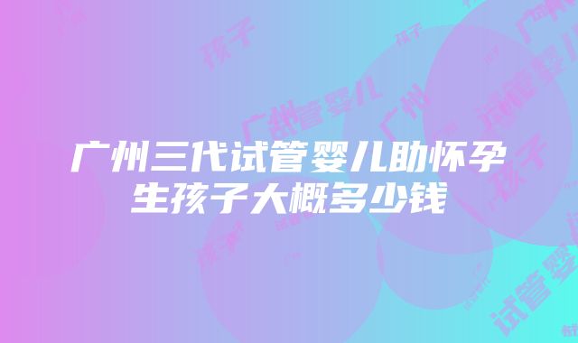 广州三代试管婴儿助怀孕生孩子大概多少钱