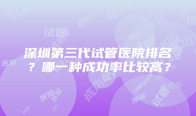 深圳第三代试管医院排名？哪一种成功率比较高？